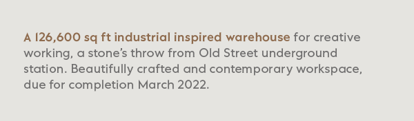 A 126,500 sq ft industrial inspired warehouse for creative working, a stone’s throw from Old Street underground station. Beautifully crafted and contemporary workspace, due for completion March 2022.